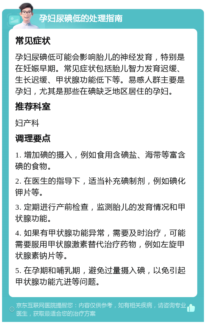 孕妇尿碘低的处理指南 常见症状 孕妇尿碘低可能会影响胎儿的神经发育，特别是在妊娠早期。常见症状包括胎儿智力发育迟缓、生长迟缓、甲状腺功能低下等。易感人群主要是孕妇，尤其是那些在碘缺乏地区居住的孕妇。 推荐科室 妇产科 调理要点 1. 增加碘的摄入，例如食用含碘盐、海带等富含碘的食物。 2. 在医生的指导下，适当补充碘制剂，例如碘化钾片等。 3. 定期进行产前检查，监测胎儿的发育情况和甲状腺功能。 4. 如果有甲状腺功能异常，需要及时治疗，可能需要服用甲状腺激素替代治疗药物，例如左旋甲状腺素钠片等。 5. 在孕期和哺乳期，避免过量摄入碘，以免引起甲状腺功能亢进等问题。