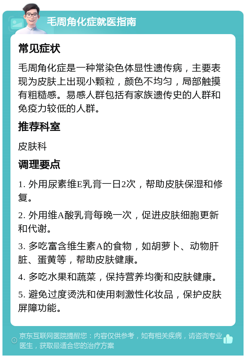 毛周角化症就医指南 常见症状 毛周角化症是一种常染色体显性遗传病，主要表现为皮肤上出现小颗粒，颜色不均匀，局部触摸有粗糙感。易感人群包括有家族遗传史的人群和免疫力较低的人群。 推荐科室 皮肤科 调理要点 1. 外用尿素维E乳膏一日2次，帮助皮肤保湿和修复。 2. 外用维A酸乳膏每晚一次，促进皮肤细胞更新和代谢。 3. 多吃富含维生素A的食物，如胡萝卜、动物肝脏、蛋黄等，帮助皮肤健康。 4. 多吃水果和蔬菜，保持营养均衡和皮肤健康。 5. 避免过度烫洗和使用刺激性化妆品，保护皮肤屏障功能。