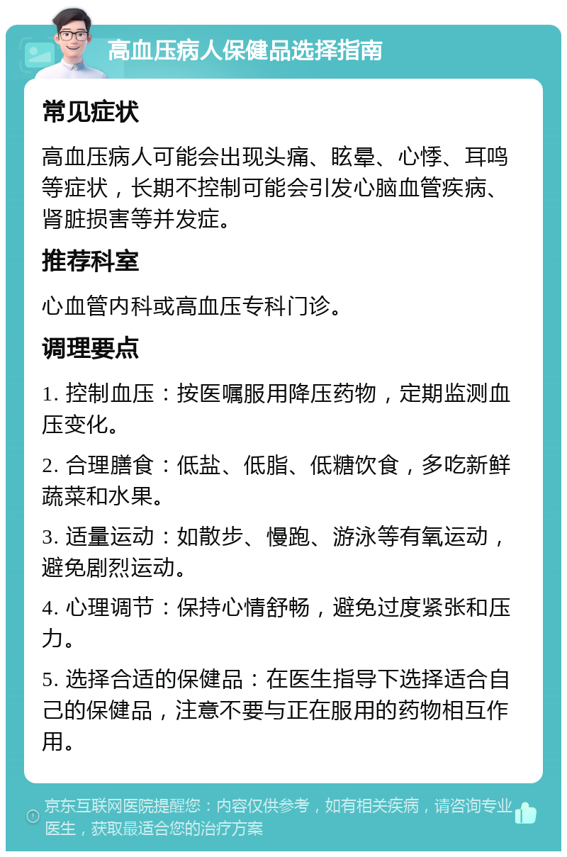 高血压病人保健品选择指南 常见症状 高血压病人可能会出现头痛、眩晕、心悸、耳鸣等症状，长期不控制可能会引发心脑血管疾病、肾脏损害等并发症。 推荐科室 心血管内科或高血压专科门诊。 调理要点 1. 控制血压：按医嘱服用降压药物，定期监测血压变化。 2. 合理膳食：低盐、低脂、低糖饮食，多吃新鲜蔬菜和水果。 3. 适量运动：如散步、慢跑、游泳等有氧运动，避免剧烈运动。 4. 心理调节：保持心情舒畅，避免过度紧张和压力。 5. 选择合适的保健品：在医生指导下选择适合自己的保健品，注意不要与正在服用的药物相互作用。