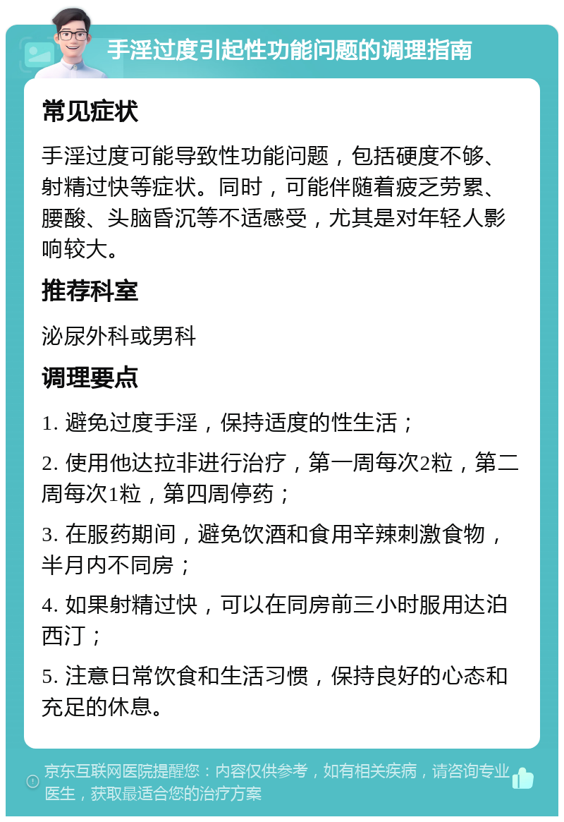 手淫过度引起性功能问题的调理指南 常见症状 手淫过度可能导致性功能问题，包括硬度不够、射精过快等症状。同时，可能伴随着疲乏劳累、腰酸、头脑昏沉等不适感受，尤其是对年轻人影响较大。 推荐科室 泌尿外科或男科 调理要点 1. 避免过度手淫，保持适度的性生活； 2. 使用他达拉非进行治疗，第一周每次2粒，第二周每次1粒，第四周停药； 3. 在服药期间，避免饮酒和食用辛辣刺激食物，半月内不同房； 4. 如果射精过快，可以在同房前三小时服用达泊西汀； 5. 注意日常饮食和生活习惯，保持良好的心态和充足的休息。