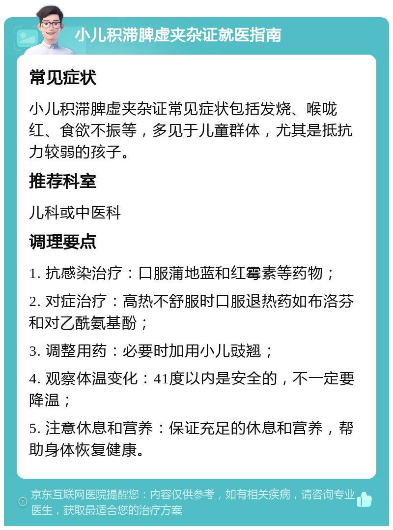 小儿积滞脾虚夹杂证就医指南 常见症状 小儿积滞脾虚夹杂证常见症状包括发烧、喉咙红、食欲不振等，多见于儿童群体，尤其是抵抗力较弱的孩子。 推荐科室 儿科或中医科 调理要点 1. 抗感染治疗：口服蒲地蓝和红霉素等药物； 2. 对症治疗：高热不舒服时口服退热药如布洛芬和对乙酰氨基酚； 3. 调整用药：必要时加用小儿豉翘； 4. 观察体温变化：41度以内是安全的，不一定要降温； 5. 注意休息和营养：保证充足的休息和营养，帮助身体恢复健康。