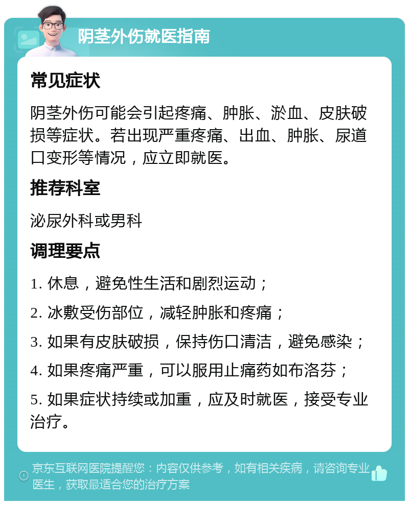 阴茎外伤就医指南 常见症状 阴茎外伤可能会引起疼痛、肿胀、淤血、皮肤破损等症状。若出现严重疼痛、出血、肿胀、尿道口变形等情况，应立即就医。 推荐科室 泌尿外科或男科 调理要点 1. 休息，避免性生活和剧烈运动； 2. 冰敷受伤部位，减轻肿胀和疼痛； 3. 如果有皮肤破损，保持伤口清洁，避免感染； 4. 如果疼痛严重，可以服用止痛药如布洛芬； 5. 如果症状持续或加重，应及时就医，接受专业治疗。