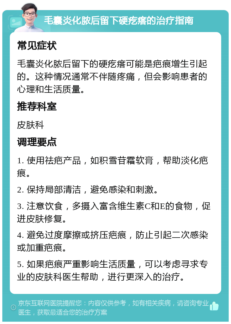 毛囊炎化脓后留下硬疙瘩的治疗指南 常见症状 毛囊炎化脓后留下的硬疙瘩可能是疤痕增生引起的。这种情况通常不伴随疼痛，但会影响患者的心理和生活质量。 推荐科室 皮肤科 调理要点 1. 使用祛疤产品，如积雪苷霜软膏，帮助淡化疤痕。 2. 保持局部清洁，避免感染和刺激。 3. 注意饮食，多摄入富含维生素C和E的食物，促进皮肤修复。 4. 避免过度摩擦或挤压疤痕，防止引起二次感染或加重疤痕。 5. 如果疤痕严重影响生活质量，可以考虑寻求专业的皮肤科医生帮助，进行更深入的治疗。