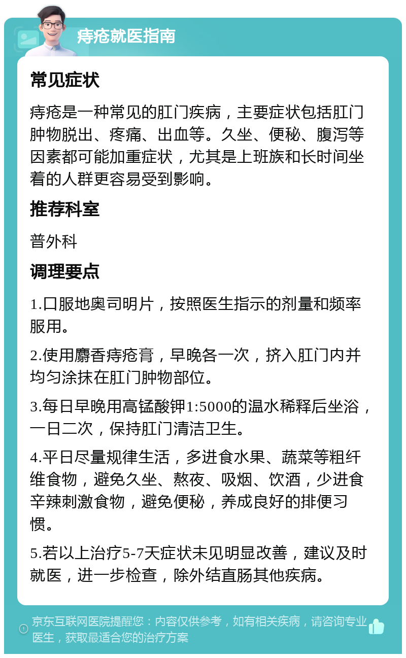 痔疮就医指南 常见症状 痔疮是一种常见的肛门疾病，主要症状包括肛门肿物脱出、疼痛、出血等。久坐、便秘、腹泻等因素都可能加重症状，尤其是上班族和长时间坐着的人群更容易受到影响。 推荐科室 普外科 调理要点 1.口服地奥司明片，按照医生指示的剂量和频率服用。 2.使用麝香痔疮膏，早晚各一次，挤入肛门内并均匀涂抹在肛门肿物部位。 3.每日早晚用高锰酸钾1:5000的温水稀释后坐浴，一日二次，保持肛门清洁卫生。 4.平日尽量规律生活，多进食水果、蔬菜等粗纤维食物，避免久坐、熬夜、吸烟、饮酒，少进食辛辣刺激食物，避免便秘，养成良好的排便习惯。 5.若以上治疗5-7天症状未见明显改善，建议及时就医，进一步检查，除外结直肠其他疾病。