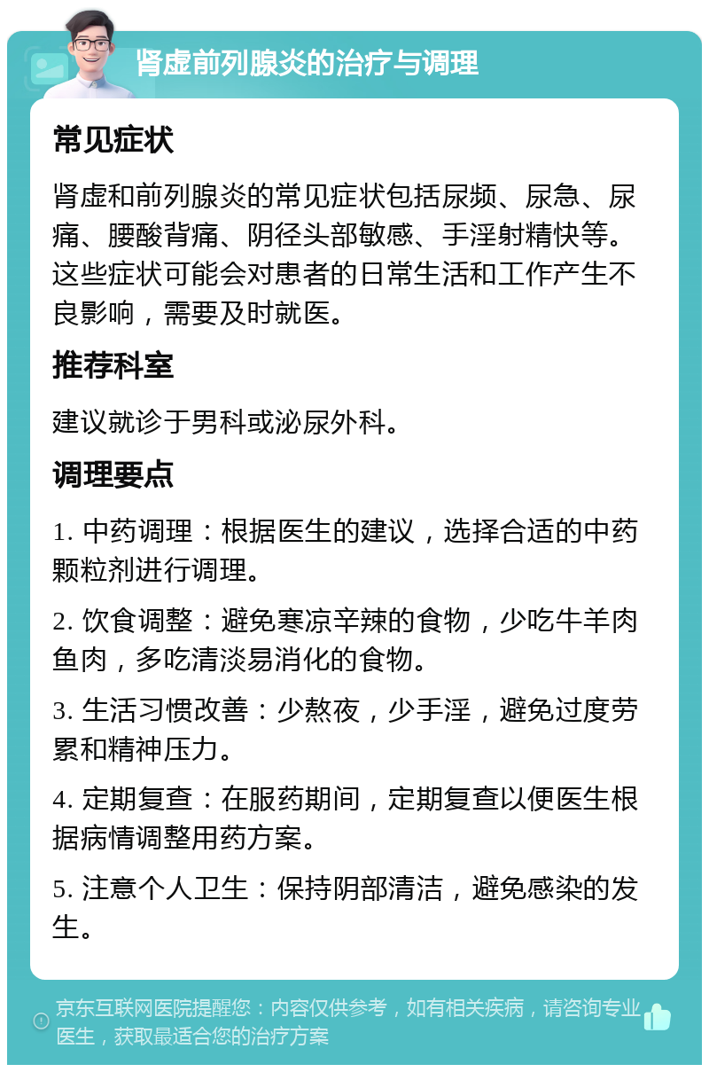 肾虚前列腺炎的治疗与调理 常见症状 肾虚和前列腺炎的常见症状包括尿频、尿急、尿痛、腰酸背痛、阴径头部敏感、手淫射精快等。这些症状可能会对患者的日常生活和工作产生不良影响，需要及时就医。 推荐科室 建议就诊于男科或泌尿外科。 调理要点 1. 中药调理：根据医生的建议，选择合适的中药颗粒剂进行调理。 2. 饮食调整：避免寒凉辛辣的食物，少吃牛羊肉鱼肉，多吃清淡易消化的食物。 3. 生活习惯改善：少熬夜，少手淫，避免过度劳累和精神压力。 4. 定期复查：在服药期间，定期复查以便医生根据病情调整用药方案。 5. 注意个人卫生：保持阴部清洁，避免感染的发生。