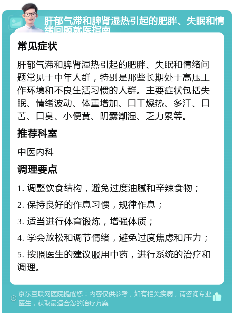 肝郁气滞和脾肾湿热引起的肥胖、失眠和情绪问题就医指南 常见症状 肝郁气滞和脾肾湿热引起的肥胖、失眠和情绪问题常见于中年人群，特别是那些长期处于高压工作环境和不良生活习惯的人群。主要症状包括失眠、情绪波动、体重增加、口干燥热、多汗、口苦、口臭、小便黄、阴囊潮湿、乏力累等。 推荐科室 中医内科 调理要点 1. 调整饮食结构，避免过度油腻和辛辣食物； 2. 保持良好的作息习惯，规律作息； 3. 适当进行体育锻炼，增强体质； 4. 学会放松和调节情绪，避免过度焦虑和压力； 5. 按照医生的建议服用中药，进行系统的治疗和调理。