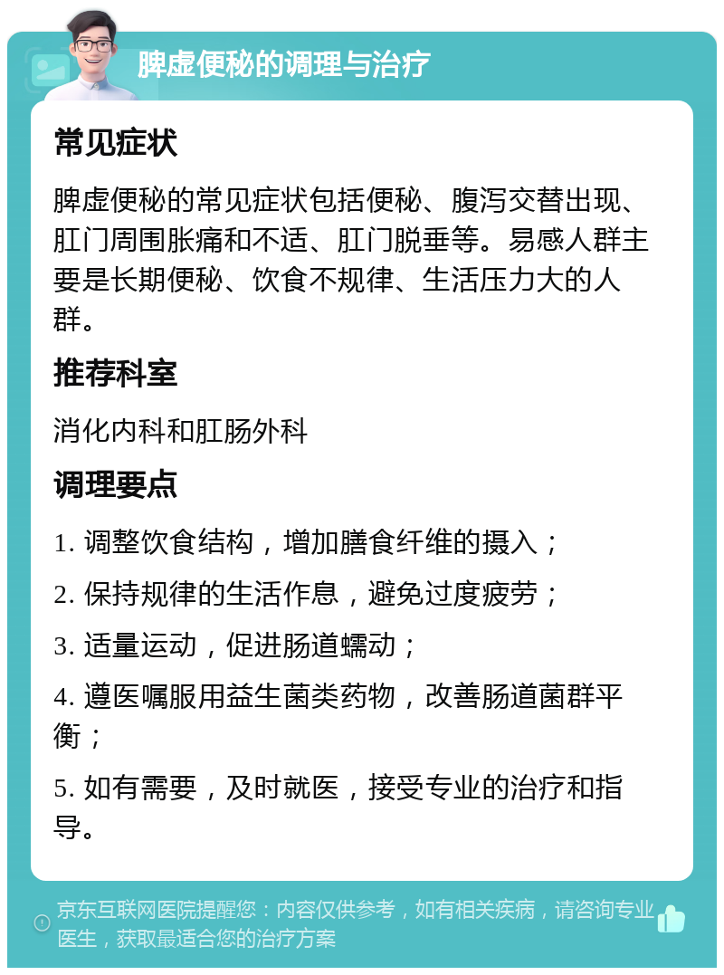 脾虚便秘的调理与治疗 常见症状 脾虚便秘的常见症状包括便秘、腹泻交替出现、肛门周围胀痛和不适、肛门脱垂等。易感人群主要是长期便秘、饮食不规律、生活压力大的人群。 推荐科室 消化内科和肛肠外科 调理要点 1. 调整饮食结构，增加膳食纤维的摄入； 2. 保持规律的生活作息，避免过度疲劳； 3. 适量运动，促进肠道蠕动； 4. 遵医嘱服用益生菌类药物，改善肠道菌群平衡； 5. 如有需要，及时就医，接受专业的治疗和指导。