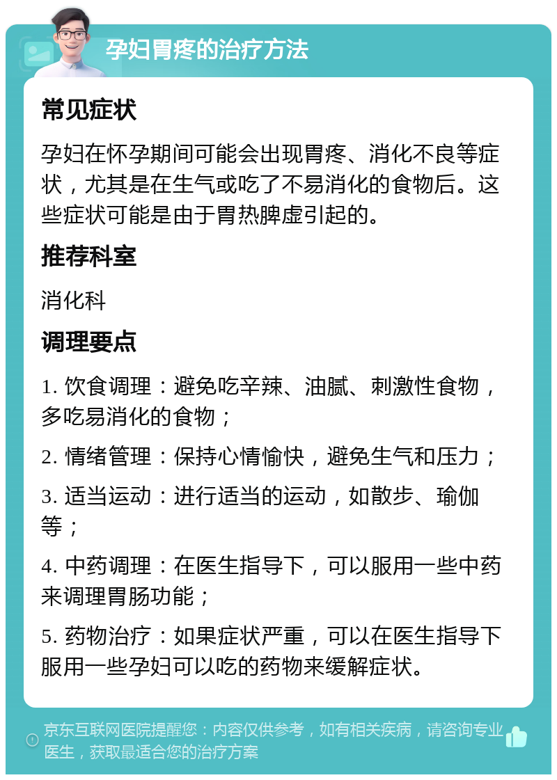 孕妇胃疼的治疗方法 常见症状 孕妇在怀孕期间可能会出现胃疼、消化不良等症状，尤其是在生气或吃了不易消化的食物后。这些症状可能是由于胃热脾虚引起的。 推荐科室 消化科 调理要点 1. 饮食调理：避免吃辛辣、油腻、刺激性食物，多吃易消化的食物； 2. 情绪管理：保持心情愉快，避免生气和压力； 3. 适当运动：进行适当的运动，如散步、瑜伽等； 4. 中药调理：在医生指导下，可以服用一些中药来调理胃肠功能； 5. 药物治疗：如果症状严重，可以在医生指导下服用一些孕妇可以吃的药物来缓解症状。