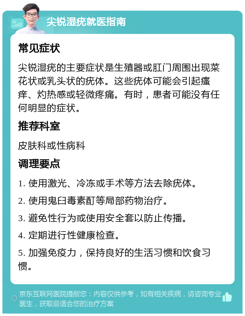 尖锐湿疣就医指南 常见症状 尖锐湿疣的主要症状是生殖器或肛门周围出现菜花状或乳头状的疣体。这些疣体可能会引起瘙痒、灼热感或轻微疼痛。有时，患者可能没有任何明显的症状。 推荐科室 皮肤科或性病科 调理要点 1. 使用激光、冷冻或手术等方法去除疣体。 2. 使用鬼臼毒素酊等局部药物治疗。 3. 避免性行为或使用安全套以防止传播。 4. 定期进行性健康检查。 5. 加强免疫力，保持良好的生活习惯和饮食习惯。