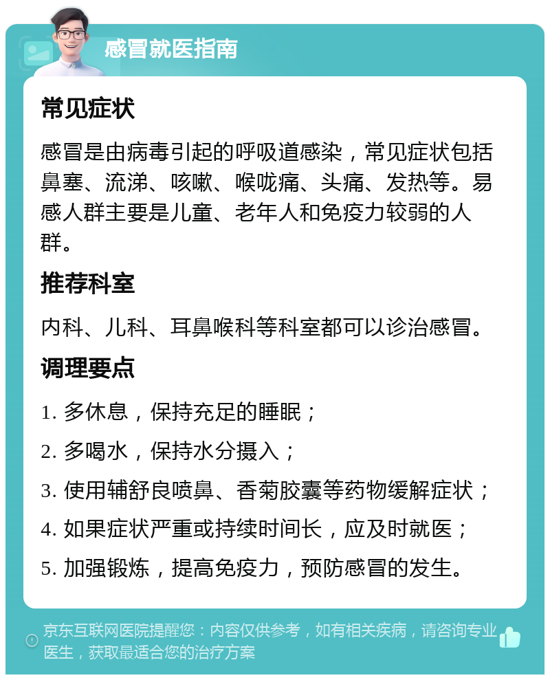 感冒就医指南 常见症状 感冒是由病毒引起的呼吸道感染，常见症状包括鼻塞、流涕、咳嗽、喉咙痛、头痛、发热等。易感人群主要是儿童、老年人和免疫力较弱的人群。 推荐科室 内科、儿科、耳鼻喉科等科室都可以诊治感冒。 调理要点 1. 多休息，保持充足的睡眠； 2. 多喝水，保持水分摄入； 3. 使用辅舒良喷鼻、香菊胶囊等药物缓解症状； 4. 如果症状严重或持续时间长，应及时就医； 5. 加强锻炼，提高免疫力，预防感冒的发生。