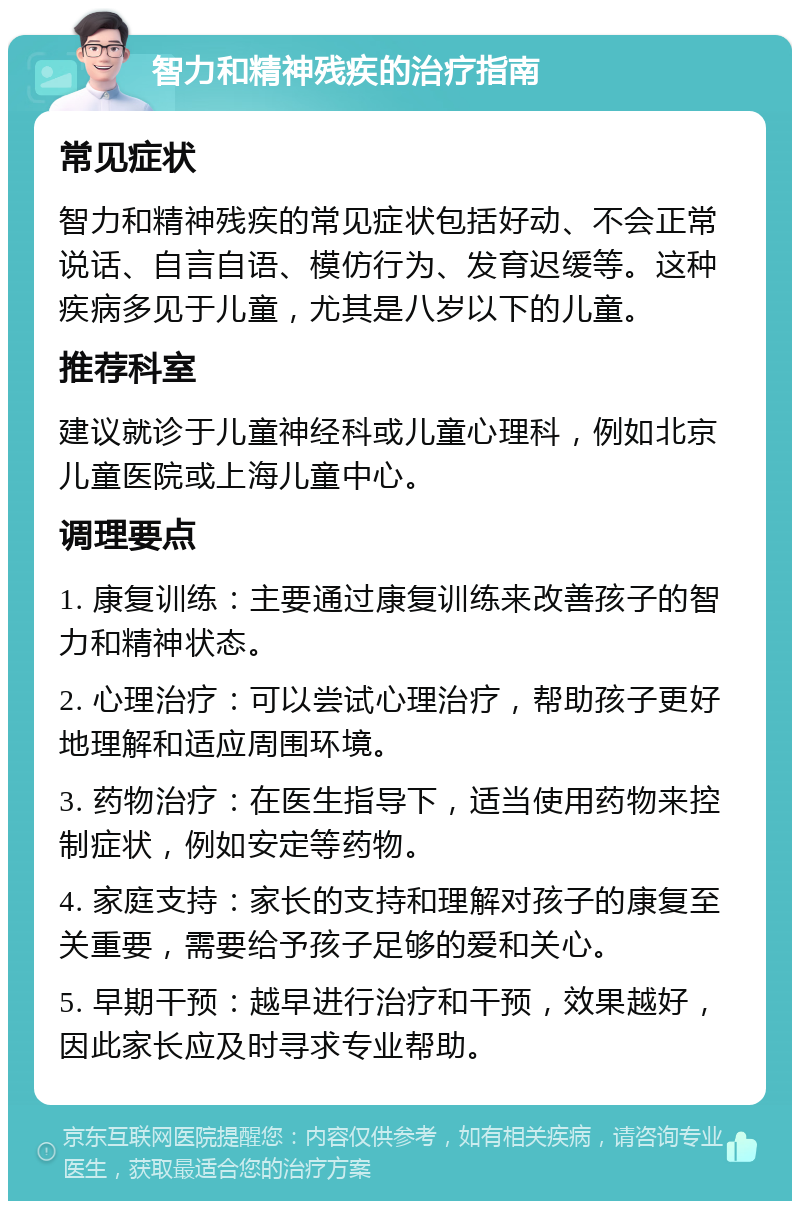 智力和精神残疾的治疗指南 常见症状 智力和精神残疾的常见症状包括好动、不会正常说话、自言自语、模仿行为、发育迟缓等。这种疾病多见于儿童，尤其是八岁以下的儿童。 推荐科室 建议就诊于儿童神经科或儿童心理科，例如北京儿童医院或上海儿童中心。 调理要点 1. 康复训练：主要通过康复训练来改善孩子的智力和精神状态。 2. 心理治疗：可以尝试心理治疗，帮助孩子更好地理解和适应周围环境。 3. 药物治疗：在医生指导下，适当使用药物来控制症状，例如安定等药物。 4. 家庭支持：家长的支持和理解对孩子的康复至关重要，需要给予孩子足够的爱和关心。 5. 早期干预：越早进行治疗和干预，效果越好，因此家长应及时寻求专业帮助。