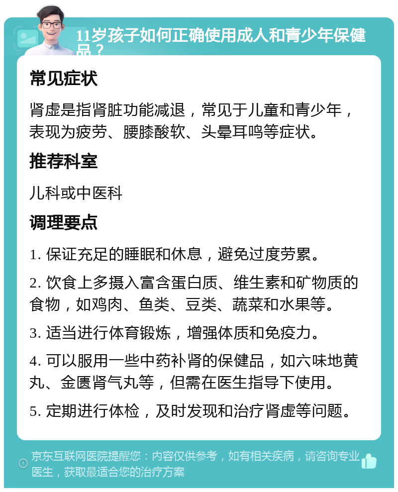 11岁孩子如何正确使用成人和青少年保健品？ 常见症状 肾虚是指肾脏功能减退，常见于儿童和青少年，表现为疲劳、腰膝酸软、头晕耳鸣等症状。 推荐科室 儿科或中医科 调理要点 1. 保证充足的睡眠和休息，避免过度劳累。 2. 饮食上多摄入富含蛋白质、维生素和矿物质的食物，如鸡肉、鱼类、豆类、蔬菜和水果等。 3. 适当进行体育锻炼，增强体质和免疫力。 4. 可以服用一些中药补肾的保健品，如六味地黄丸、金匮肾气丸等，但需在医生指导下使用。 5. 定期进行体检，及时发现和治疗肾虚等问题。