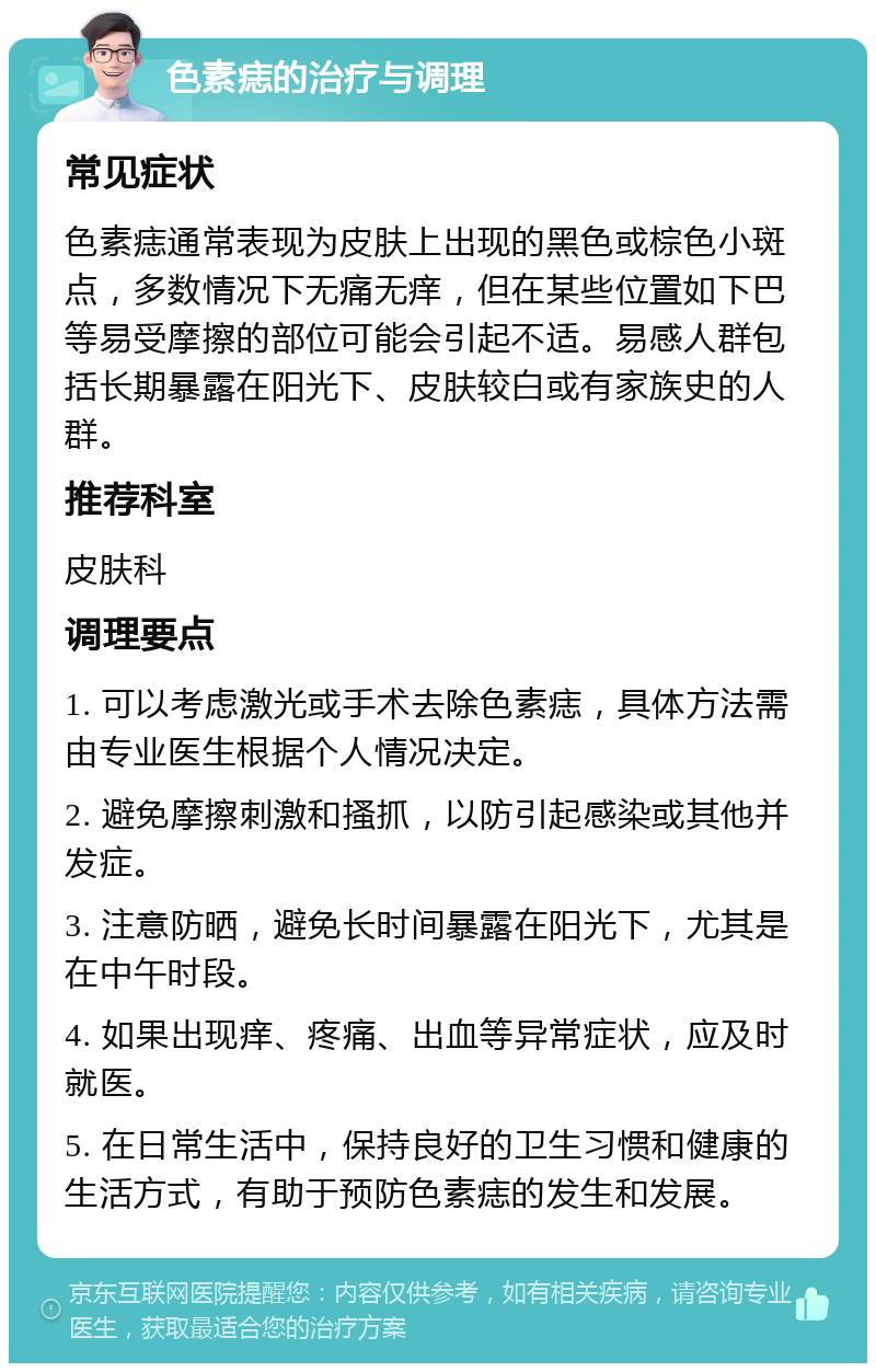 色素痣的治疗与调理 常见症状 色素痣通常表现为皮肤上出现的黑色或棕色小斑点，多数情况下无痛无痒，但在某些位置如下巴等易受摩擦的部位可能会引起不适。易感人群包括长期暴露在阳光下、皮肤较白或有家族史的人群。 推荐科室 皮肤科 调理要点 1. 可以考虑激光或手术去除色素痣，具体方法需由专业医生根据个人情况决定。 2. 避免摩擦刺激和搔抓，以防引起感染或其他并发症。 3. 注意防晒，避免长时间暴露在阳光下，尤其是在中午时段。 4. 如果出现痒、疼痛、出血等异常症状，应及时就医。 5. 在日常生活中，保持良好的卫生习惯和健康的生活方式，有助于预防色素痣的发生和发展。