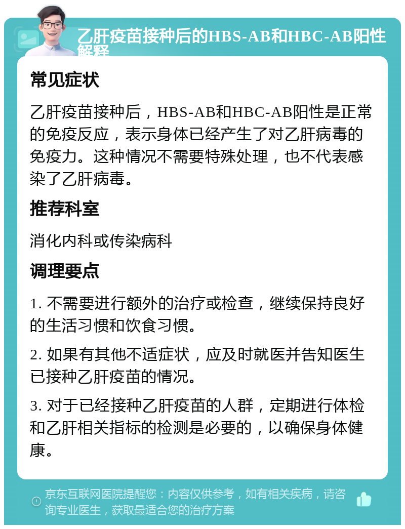 乙肝疫苗接种后的HBS-AB和HBC-AB阳性解释 常见症状 乙肝疫苗接种后，HBS-AB和HBC-AB阳性是正常的免疫反应，表示身体已经产生了对乙肝病毒的免疫力。这种情况不需要特殊处理，也不代表感染了乙肝病毒。 推荐科室 消化内科或传染病科 调理要点 1. 不需要进行额外的治疗或检查，继续保持良好的生活习惯和饮食习惯。 2. 如果有其他不适症状，应及时就医并告知医生已接种乙肝疫苗的情况。 3. 对于已经接种乙肝疫苗的人群，定期进行体检和乙肝相关指标的检测是必要的，以确保身体健康。