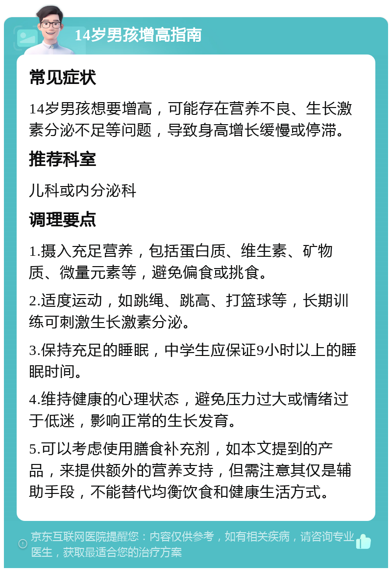 14岁男孩增高指南 常见症状 14岁男孩想要增高，可能存在营养不良、生长激素分泌不足等问题，导致身高增长缓慢或停滞。 推荐科室 儿科或内分泌科 调理要点 1.摄入充足营养，包括蛋白质、维生素、矿物质、微量元素等，避免偏食或挑食。 2.适度运动，如跳绳、跳高、打篮球等，长期训练可刺激生长激素分泌。 3.保持充足的睡眠，中学生应保证9小时以上的睡眠时间。 4.维持健康的心理状态，避免压力过大或情绪过于低迷，影响正常的生长发育。 5.可以考虑使用膳食补充剂，如本文提到的产品，来提供额外的营养支持，但需注意其仅是辅助手段，不能替代均衡饮食和健康生活方式。