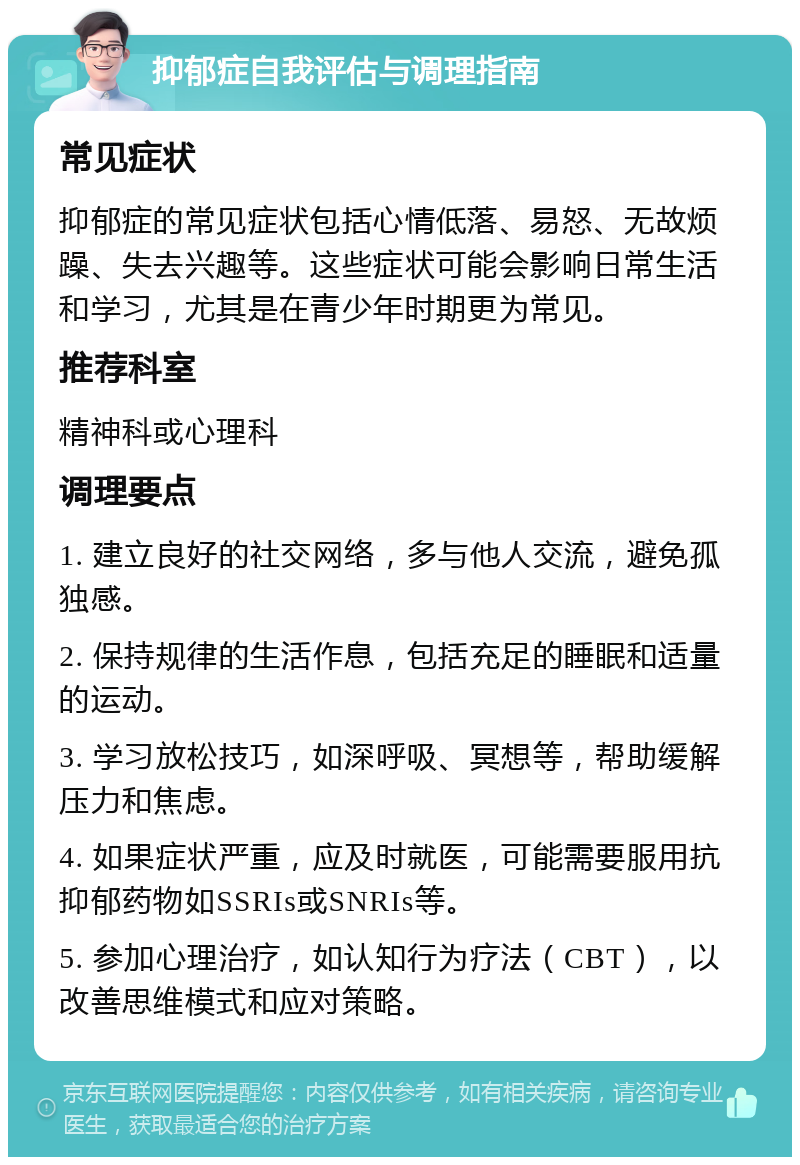 抑郁症自我评估与调理指南 常见症状 抑郁症的常见症状包括心情低落、易怒、无故烦躁、失去兴趣等。这些症状可能会影响日常生活和学习，尤其是在青少年时期更为常见。 推荐科室 精神科或心理科 调理要点 1. 建立良好的社交网络，多与他人交流，避免孤独感。 2. 保持规律的生活作息，包括充足的睡眠和适量的运动。 3. 学习放松技巧，如深呼吸、冥想等，帮助缓解压力和焦虑。 4. 如果症状严重，应及时就医，可能需要服用抗抑郁药物如SSRIs或SNRIs等。 5. 参加心理治疗，如认知行为疗法（CBT），以改善思维模式和应对策略。