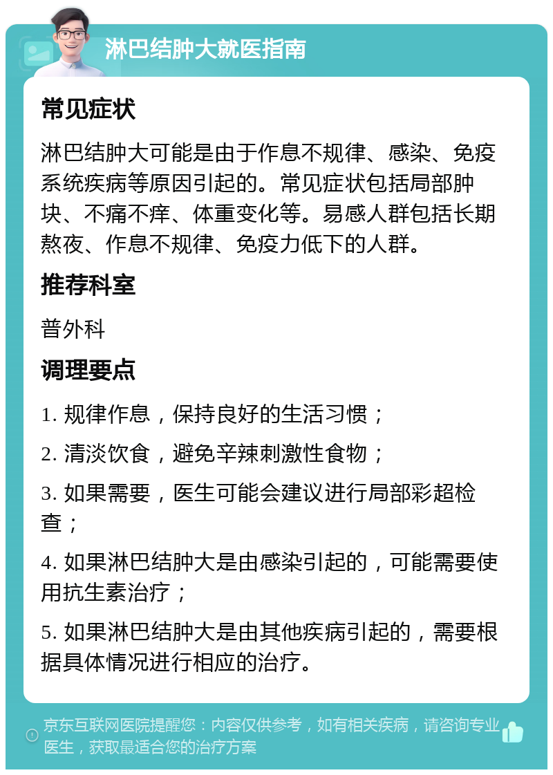 淋巴结肿大就医指南 常见症状 淋巴结肿大可能是由于作息不规律、感染、免疫系统疾病等原因引起的。常见症状包括局部肿块、不痛不痒、体重变化等。易感人群包括长期熬夜、作息不规律、免疫力低下的人群。 推荐科室 普外科 调理要点 1. 规律作息，保持良好的生活习惯； 2. 清淡饮食，避免辛辣刺激性食物； 3. 如果需要，医生可能会建议进行局部彩超检查； 4. 如果淋巴结肿大是由感染引起的，可能需要使用抗生素治疗； 5. 如果淋巴结肿大是由其他疾病引起的，需要根据具体情况进行相应的治疗。