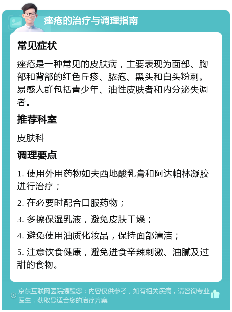 痤疮的治疗与调理指南 常见症状 痤疮是一种常见的皮肤病，主要表现为面部、胸部和背部的红色丘疹、脓疱、黑头和白头粉刺。易感人群包括青少年、油性皮肤者和内分泌失调者。 推荐科室 皮肤科 调理要点 1. 使用外用药物如夫西地酸乳膏和阿达帕林凝胶进行治疗； 2. 在必要时配合口服药物； 3. 多擦保湿乳液，避免皮肤干燥； 4. 避免使用油质化妆品，保持面部清洁； 5. 注意饮食健康，避免进食辛辣刺激、油腻及过甜的食物。