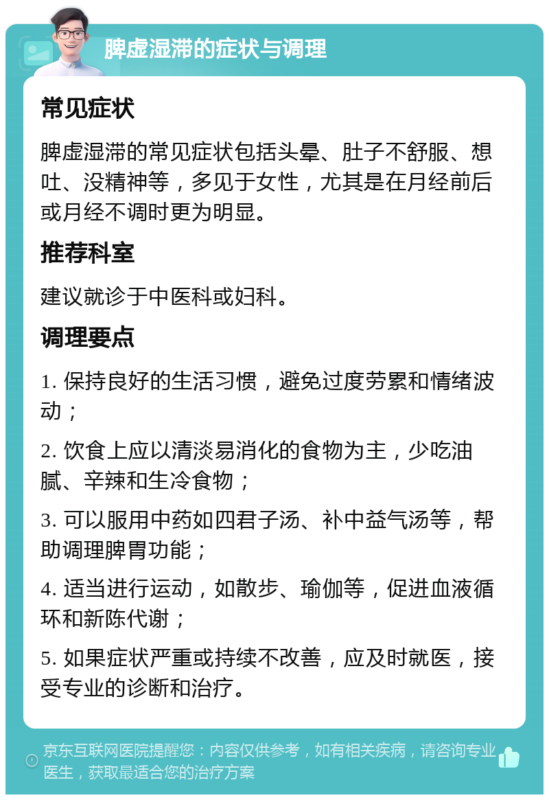 脾虚湿滞的症状与调理 常见症状 脾虚湿滞的常见症状包括头晕、肚子不舒服、想吐、没精神等，多见于女性，尤其是在月经前后或月经不调时更为明显。 推荐科室 建议就诊于中医科或妇科。 调理要点 1. 保持良好的生活习惯，避免过度劳累和情绪波动； 2. 饮食上应以清淡易消化的食物为主，少吃油腻、辛辣和生冷食物； 3. 可以服用中药如四君子汤、补中益气汤等，帮助调理脾胃功能； 4. 适当进行运动，如散步、瑜伽等，促进血液循环和新陈代谢； 5. 如果症状严重或持续不改善，应及时就医，接受专业的诊断和治疗。