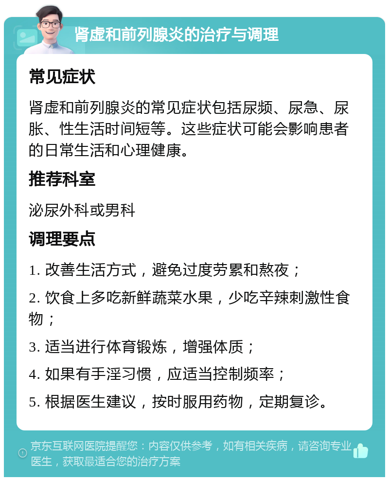 肾虚和前列腺炎的治疗与调理 常见症状 肾虚和前列腺炎的常见症状包括尿频、尿急、尿胀、性生活时间短等。这些症状可能会影响患者的日常生活和心理健康。 推荐科室 泌尿外科或男科 调理要点 1. 改善生活方式，避免过度劳累和熬夜； 2. 饮食上多吃新鲜蔬菜水果，少吃辛辣刺激性食物； 3. 适当进行体育锻炼，增强体质； 4. 如果有手淫习惯，应适当控制频率； 5. 根据医生建议，按时服用药物，定期复诊。