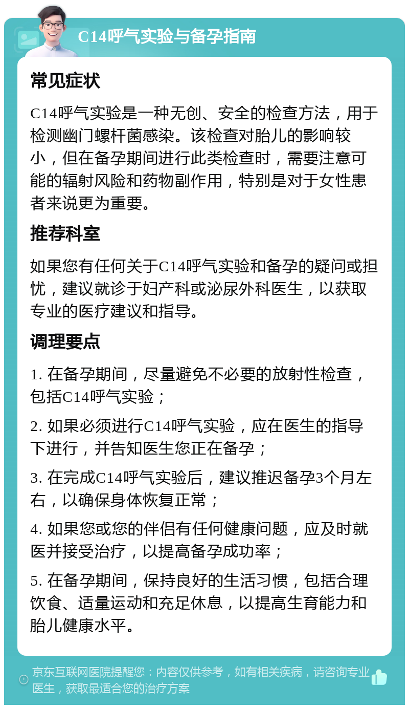 C14呼气实验与备孕指南 常见症状 C14呼气实验是一种无创、安全的检查方法，用于检测幽门螺杆菌感染。该检查对胎儿的影响较小，但在备孕期间进行此类检查时，需要注意可能的辐射风险和药物副作用，特别是对于女性患者来说更为重要。 推荐科室 如果您有任何关于C14呼气实验和备孕的疑问或担忧，建议就诊于妇产科或泌尿外科医生，以获取专业的医疗建议和指导。 调理要点 1. 在备孕期间，尽量避免不必要的放射性检查，包括C14呼气实验； 2. 如果必须进行C14呼气实验，应在医生的指导下进行，并告知医生您正在备孕； 3. 在完成C14呼气实验后，建议推迟备孕3个月左右，以确保身体恢复正常； 4. 如果您或您的伴侣有任何健康问题，应及时就医并接受治疗，以提高备孕成功率； 5. 在备孕期间，保持良好的生活习惯，包括合理饮食、适量运动和充足休息，以提高生育能力和胎儿健康水平。