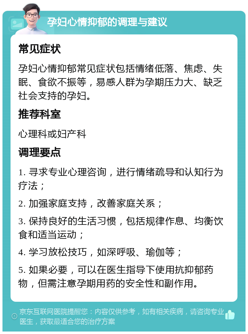 孕妇心情抑郁的调理与建议 常见症状 孕妇心情抑郁常见症状包括情绪低落、焦虑、失眠、食欲不振等，易感人群为孕期压力大、缺乏社会支持的孕妇。 推荐科室 心理科或妇产科 调理要点 1. 寻求专业心理咨询，进行情绪疏导和认知行为疗法； 2. 加强家庭支持，改善家庭关系； 3. 保持良好的生活习惯，包括规律作息、均衡饮食和适当运动； 4. 学习放松技巧，如深呼吸、瑜伽等； 5. 如果必要，可以在医生指导下使用抗抑郁药物，但需注意孕期用药的安全性和副作用。