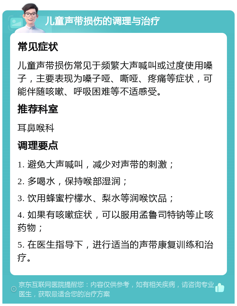 儿童声带损伤的调理与治疗 常见症状 儿童声带损伤常见于频繁大声喊叫或过度使用嗓子，主要表现为嗓子哑、嘶哑、疼痛等症状，可能伴随咳嗽、呼吸困难等不适感受。 推荐科室 耳鼻喉科 调理要点 1. 避免大声喊叫，减少对声带的刺激； 2. 多喝水，保持喉部湿润； 3. 饮用蜂蜜柠檬水、梨水等润喉饮品； 4. 如果有咳嗽症状，可以服用孟鲁司特钠等止咳药物； 5. 在医生指导下，进行适当的声带康复训练和治疗。