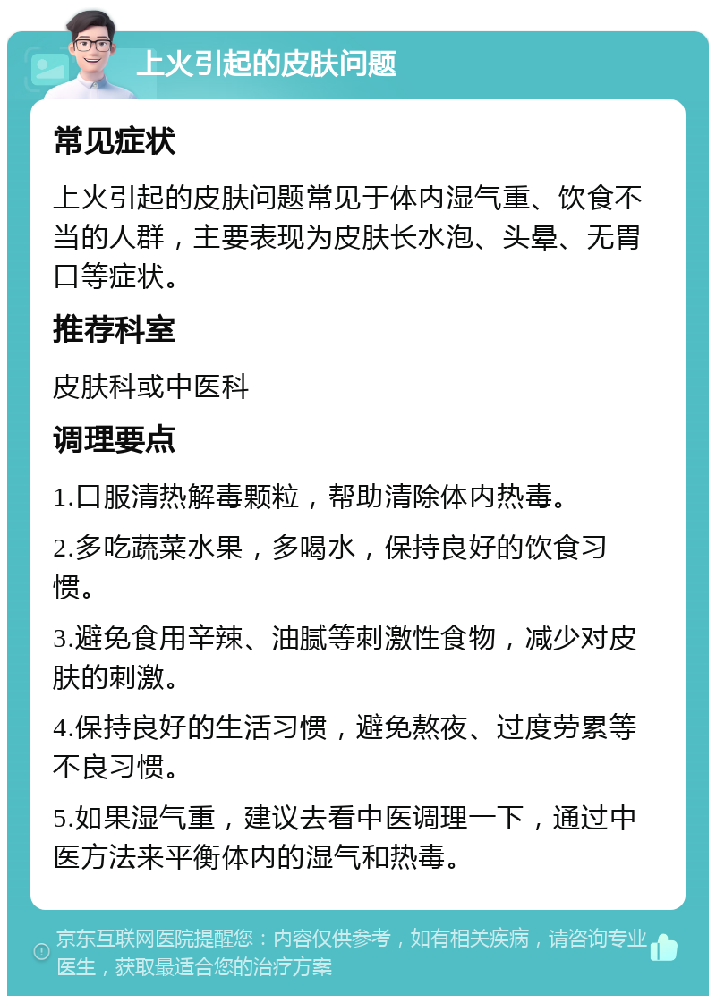 上火引起的皮肤问题 常见症状 上火引起的皮肤问题常见于体内湿气重、饮食不当的人群，主要表现为皮肤长水泡、头晕、无胃口等症状。 推荐科室 皮肤科或中医科 调理要点 1.口服清热解毒颗粒，帮助清除体内热毒。 2.多吃蔬菜水果，多喝水，保持良好的饮食习惯。 3.避免食用辛辣、油腻等刺激性食物，减少对皮肤的刺激。 4.保持良好的生活习惯，避免熬夜、过度劳累等不良习惯。 5.如果湿气重，建议去看中医调理一下，通过中医方法来平衡体内的湿气和热毒。