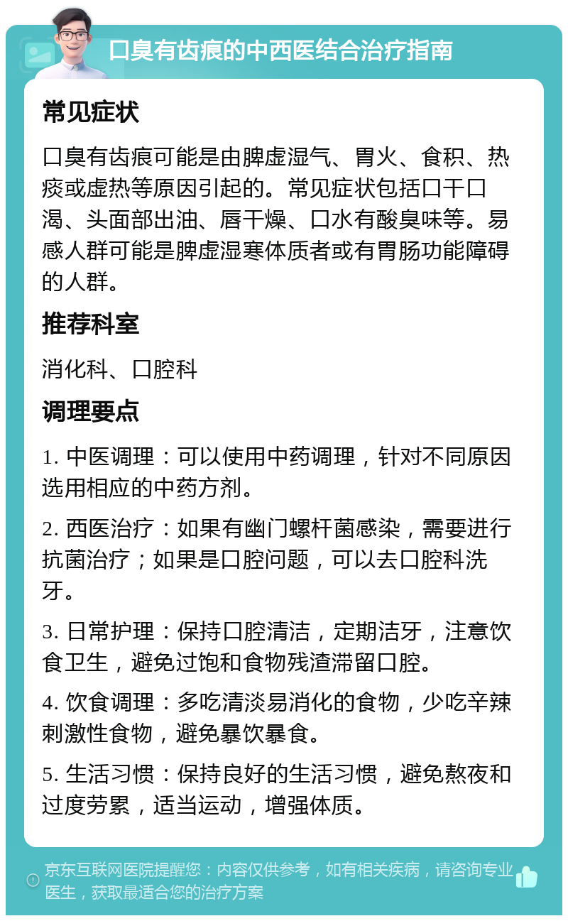 口臭有齿痕的中西医结合治疗指南 常见症状 口臭有齿痕可能是由脾虚湿气、胃火、食积、热痰或虚热等原因引起的。常见症状包括口干口渴、头面部出油、唇干燥、口水有酸臭味等。易感人群可能是脾虚湿寒体质者或有胃肠功能障碍的人群。 推荐科室 消化科、口腔科 调理要点 1. 中医调理：可以使用中药调理，针对不同原因选用相应的中药方剂。 2. 西医治疗：如果有幽门螺杆菌感染，需要进行抗菌治疗；如果是口腔问题，可以去口腔科洗牙。 3. 日常护理：保持口腔清洁，定期洁牙，注意饮食卫生，避免过饱和食物残渣滞留口腔。 4. 饮食调理：多吃清淡易消化的食物，少吃辛辣刺激性食物，避免暴饮暴食。 5. 生活习惯：保持良好的生活习惯，避免熬夜和过度劳累，适当运动，增强体质。