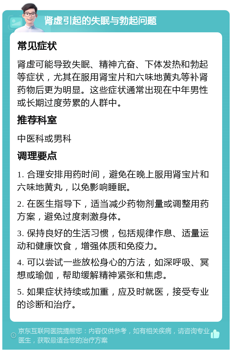 肾虚引起的失眠与勃起问题 常见症状 肾虚可能导致失眠、精神亢奋、下体发热和勃起等症状，尤其在服用肾宝片和六味地黄丸等补肾药物后更为明显。这些症状通常出现在中年男性或长期过度劳累的人群中。 推荐科室 中医科或男科 调理要点 1. 合理安排用药时间，避免在晚上服用肾宝片和六味地黄丸，以免影响睡眠。 2. 在医生指导下，适当减少药物剂量或调整用药方案，避免过度刺激身体。 3. 保持良好的生活习惯，包括规律作息、适量运动和健康饮食，增强体质和免疫力。 4. 可以尝试一些放松身心的方法，如深呼吸、冥想或瑜伽，帮助缓解精神紧张和焦虑。 5. 如果症状持续或加重，应及时就医，接受专业的诊断和治疗。