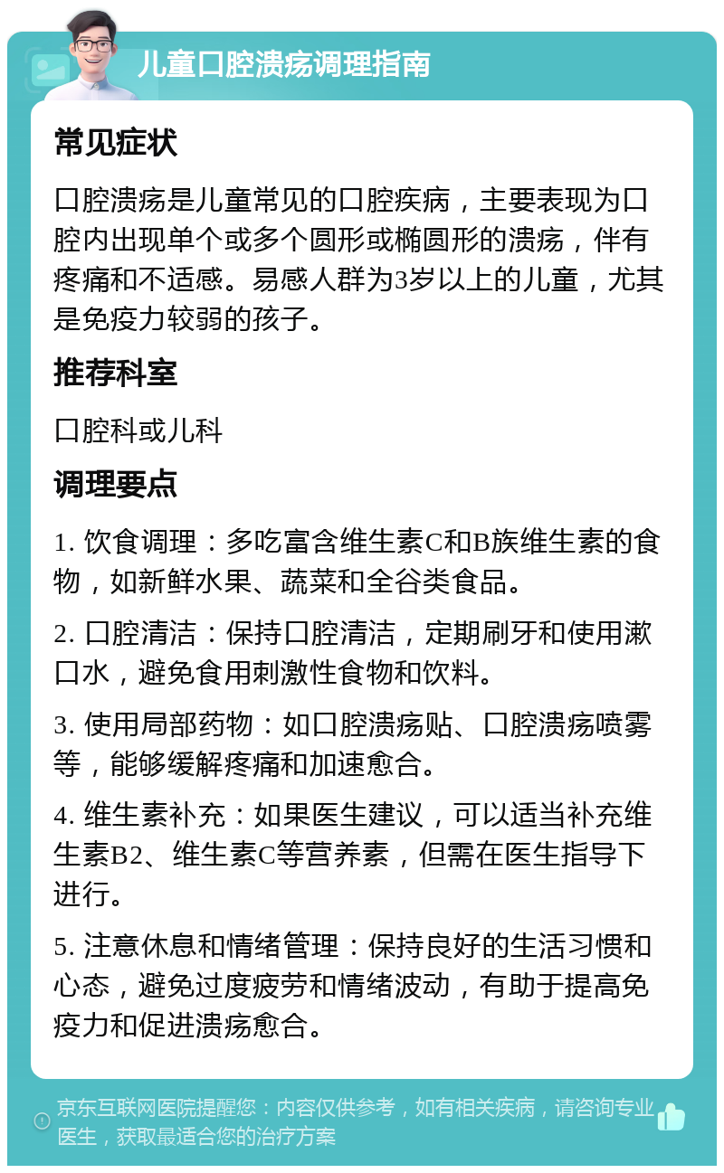 儿童口腔溃疡调理指南 常见症状 口腔溃疡是儿童常见的口腔疾病，主要表现为口腔内出现单个或多个圆形或椭圆形的溃疡，伴有疼痛和不适感。易感人群为3岁以上的儿童，尤其是免疫力较弱的孩子。 推荐科室 口腔科或儿科 调理要点 1. 饮食调理：多吃富含维生素C和B族维生素的食物，如新鲜水果、蔬菜和全谷类食品。 2. 口腔清洁：保持口腔清洁，定期刷牙和使用漱口水，避免食用刺激性食物和饮料。 3. 使用局部药物：如口腔溃疡贴、口腔溃疡喷雾等，能够缓解疼痛和加速愈合。 4. 维生素补充：如果医生建议，可以适当补充维生素B2、维生素C等营养素，但需在医生指导下进行。 5. 注意休息和情绪管理：保持良好的生活习惯和心态，避免过度疲劳和情绪波动，有助于提高免疫力和促进溃疡愈合。