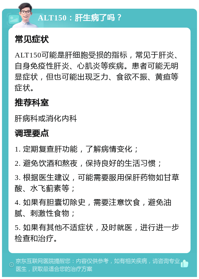 ALT150：肝生病了吗？ 常见症状 ALT150可能是肝细胞受损的指标，常见于肝炎、自身免疫性肝炎、心肌炎等疾病。患者可能无明显症状，但也可能出现乏力、食欲不振、黄疸等症状。 推荐科室 肝病科或消化内科 调理要点 1. 定期复查肝功能，了解病情变化； 2. 避免饮酒和熬夜，保持良好的生活习惯； 3. 根据医生建议，可能需要服用保肝药物如甘草酸、水飞蓟素等； 4. 如果有胆囊切除史，需要注意饮食，避免油腻、刺激性食物； 5. 如果有其他不适症状，及时就医，进行进一步检查和治疗。