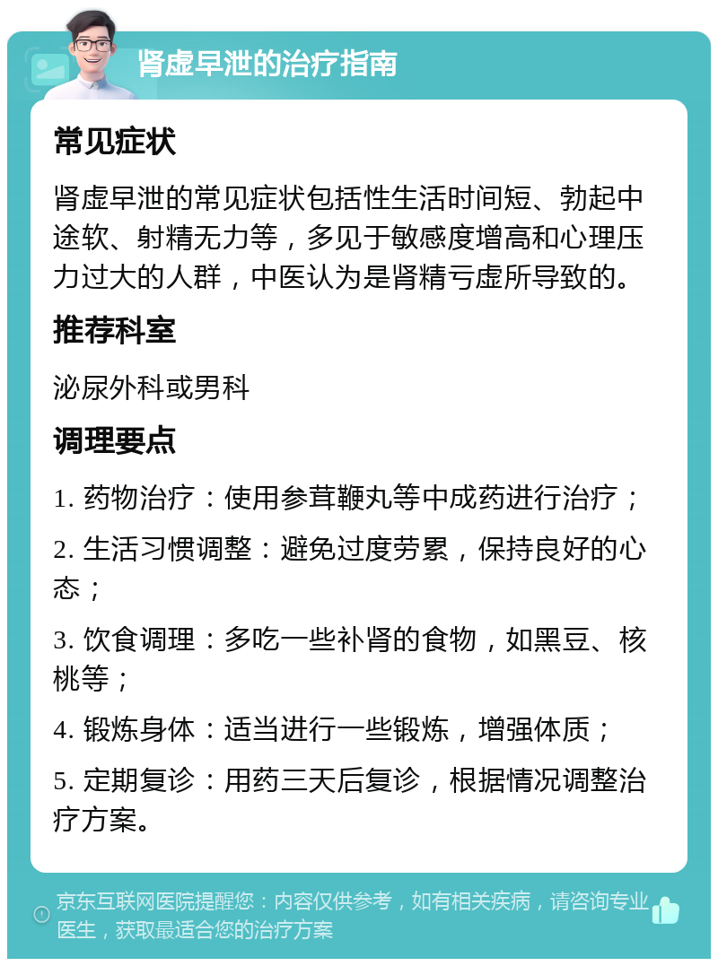 肾虚早泄的治疗指南 常见症状 肾虚早泄的常见症状包括性生活时间短、勃起中途软、射精无力等，多见于敏感度增高和心理压力过大的人群，中医认为是肾精亏虚所导致的。 推荐科室 泌尿外科或男科 调理要点 1. 药物治疗：使用参茸鞭丸等中成药进行治疗； 2. 生活习惯调整：避免过度劳累，保持良好的心态； 3. 饮食调理：多吃一些补肾的食物，如黑豆、核桃等； 4. 锻炼身体：适当进行一些锻炼，增强体质； 5. 定期复诊：用药三天后复诊，根据情况调整治疗方案。