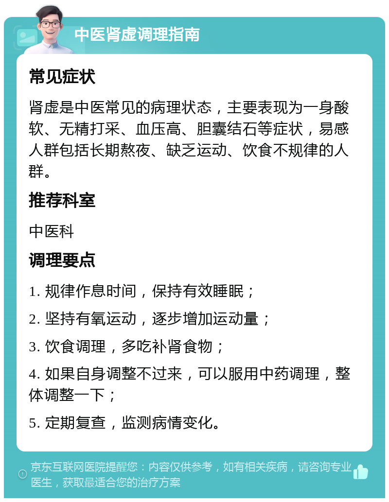 中医肾虚调理指南 常见症状 肾虚是中医常见的病理状态，主要表现为一身酸软、无精打采、血压高、胆囊结石等症状，易感人群包括长期熬夜、缺乏运动、饮食不规律的人群。 推荐科室 中医科 调理要点 1. 规律作息时间，保持有效睡眠； 2. 坚持有氧运动，逐步增加运动量； 3. 饮食调理，多吃补肾食物； 4. 如果自身调整不过来，可以服用中药调理，整体调整一下； 5. 定期复查，监测病情变化。