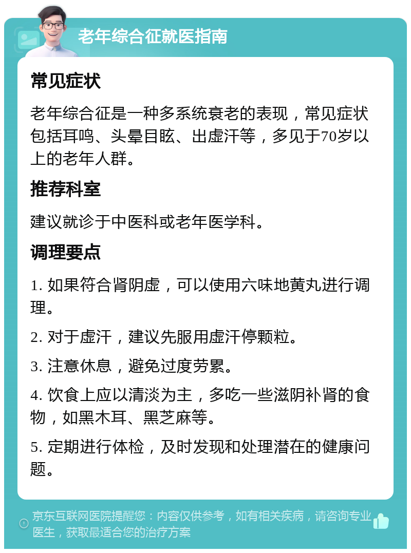 老年综合征就医指南 常见症状 老年综合征是一种多系统衰老的表现，常见症状包括耳鸣、头晕目眩、出虚汗等，多见于70岁以上的老年人群。 推荐科室 建议就诊于中医科或老年医学科。 调理要点 1. 如果符合肾阴虚，可以使用六味地黄丸进行调理。 2. 对于虚汗，建议先服用虚汗停颗粒。 3. 注意休息，避免过度劳累。 4. 饮食上应以清淡为主，多吃一些滋阴补肾的食物，如黑木耳、黑芝麻等。 5. 定期进行体检，及时发现和处理潜在的健康问题。