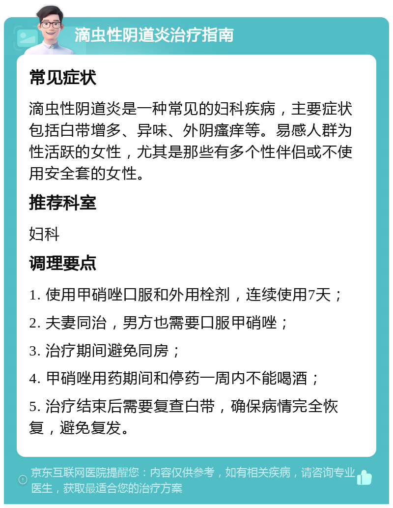 滴虫性阴道炎治疗指南 常见症状 滴虫性阴道炎是一种常见的妇科疾病，主要症状包括白带增多、异味、外阴瘙痒等。易感人群为性活跃的女性，尤其是那些有多个性伴侣或不使用安全套的女性。 推荐科室 妇科 调理要点 1. 使用甲硝唑口服和外用栓剂，连续使用7天； 2. 夫妻同治，男方也需要口服甲硝唑； 3. 治疗期间避免同房； 4. 甲硝唑用药期间和停药一周内不能喝酒； 5. 治疗结束后需要复查白带，确保病情完全恢复，避免复发。