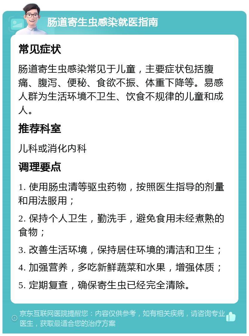 肠道寄生虫感染就医指南 常见症状 肠道寄生虫感染常见于儿童，主要症状包括腹痛、腹泻、便秘、食欲不振、体重下降等。易感人群为生活环境不卫生、饮食不规律的儿童和成人。 推荐科室 儿科或消化内科 调理要点 1. 使用肠虫清等驱虫药物，按照医生指导的剂量和用法服用； 2. 保持个人卫生，勤洗手，避免食用未经煮熟的食物； 3. 改善生活环境，保持居住环境的清洁和卫生； 4. 加强营养，多吃新鲜蔬菜和水果，增强体质； 5. 定期复查，确保寄生虫已经完全清除。