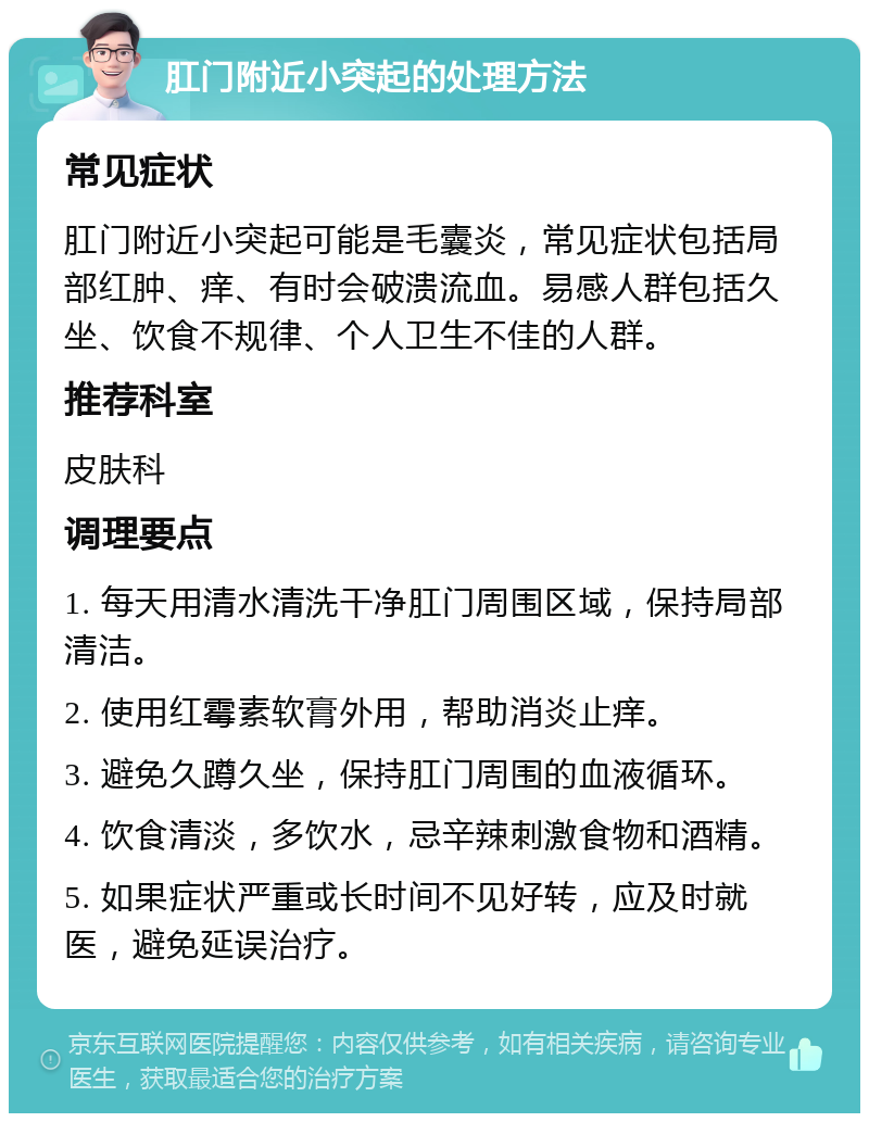 肛门附近小突起的处理方法 常见症状 肛门附近小突起可能是毛囊炎，常见症状包括局部红肿、痒、有时会破溃流血。易感人群包括久坐、饮食不规律、个人卫生不佳的人群。 推荐科室 皮肤科 调理要点 1. 每天用清水清洗干净肛门周围区域，保持局部清洁。 2. 使用红霉素软膏外用，帮助消炎止痒。 3. 避免久蹲久坐，保持肛门周围的血液循环。 4. 饮食清淡，多饮水，忌辛辣刺激食物和酒精。 5. 如果症状严重或长时间不见好转，应及时就医，避免延误治疗。