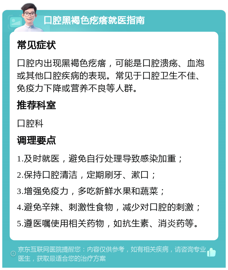 口腔黑褐色疙瘩就医指南 常见症状 口腔内出现黑褐色疙瘩，可能是口腔溃疡、血泡或其他口腔疾病的表现。常见于口腔卫生不佳、免疫力下降或营养不良等人群。 推荐科室 口腔科 调理要点 1.及时就医，避免自行处理导致感染加重； 2.保持口腔清洁，定期刷牙、漱口； 3.增强免疫力，多吃新鲜水果和蔬菜； 4.避免辛辣、刺激性食物，减少对口腔的刺激； 5.遵医嘱使用相关药物，如抗生素、消炎药等。