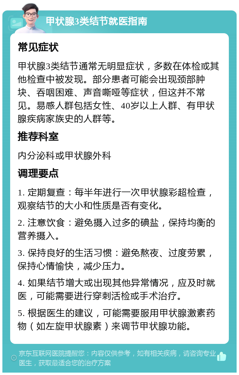 甲状腺3类结节就医指南 常见症状 甲状腺3类结节通常无明显症状，多数在体检或其他检查中被发现。部分患者可能会出现颈部肿块、吞咽困难、声音嘶哑等症状，但这并不常见。易感人群包括女性、40岁以上人群、有甲状腺疾病家族史的人群等。 推荐科室 内分泌科或甲状腺外科 调理要点 1. 定期复查：每半年进行一次甲状腺彩超检查，观察结节的大小和性质是否有变化。 2. 注意饮食：避免摄入过多的碘盐，保持均衡的营养摄入。 3. 保持良好的生活习惯：避免熬夜、过度劳累，保持心情愉快，减少压力。 4. 如果结节增大或出现其他异常情况，应及时就医，可能需要进行穿刺活检或手术治疗。 5. 根据医生的建议，可能需要服用甲状腺激素药物（如左旋甲状腺素）来调节甲状腺功能。