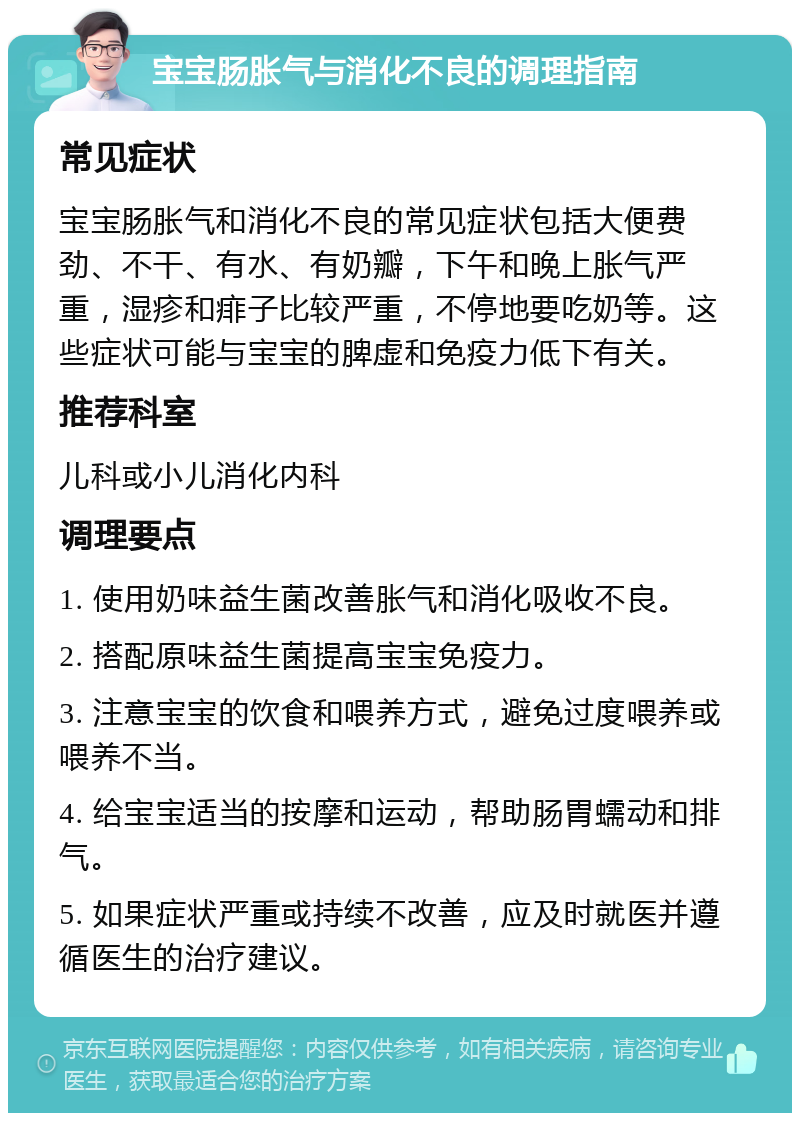 宝宝肠胀气与消化不良的调理指南 常见症状 宝宝肠胀气和消化不良的常见症状包括大便费劲、不干、有水、有奶瓣，下午和晚上胀气严重，湿疹和痱子比较严重，不停地要吃奶等。这些症状可能与宝宝的脾虚和免疫力低下有关。 推荐科室 儿科或小儿消化内科 调理要点 1. 使用奶味益生菌改善胀气和消化吸收不良。 2. 搭配原味益生菌提高宝宝免疫力。 3. 注意宝宝的饮食和喂养方式，避免过度喂养或喂养不当。 4. 给宝宝适当的按摩和运动，帮助肠胃蠕动和排气。 5. 如果症状严重或持续不改善，应及时就医并遵循医生的治疗建议。