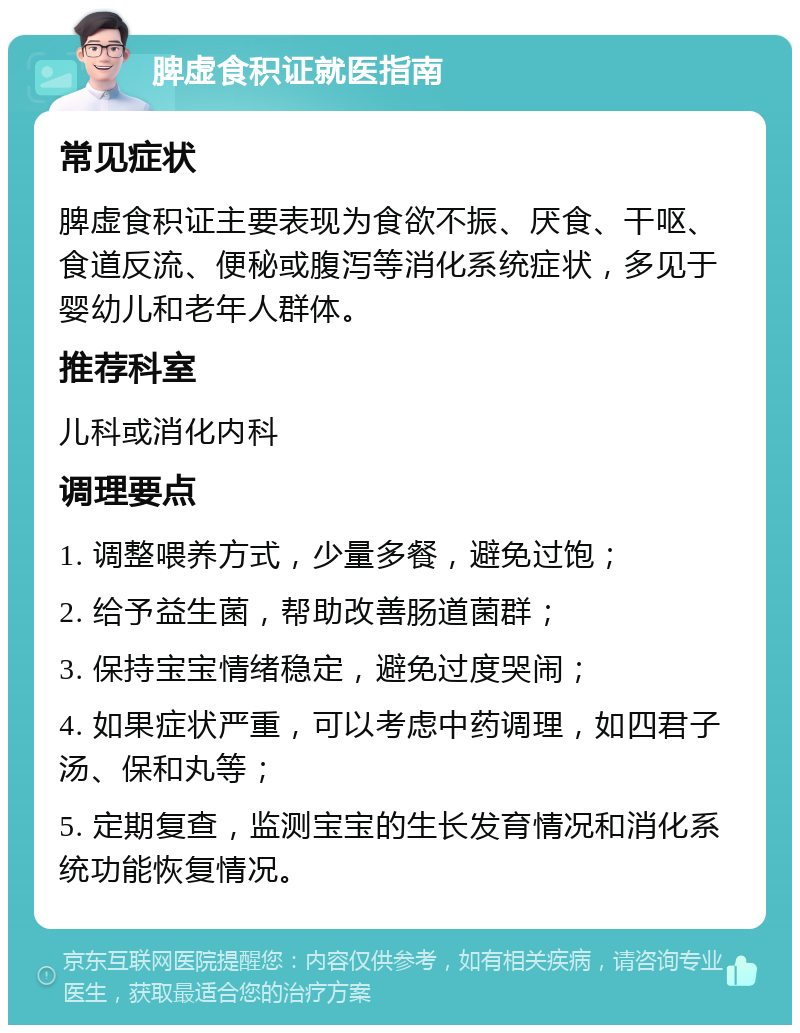 脾虚食积证就医指南 常见症状 脾虚食积证主要表现为食欲不振、厌食、干呕、食道反流、便秘或腹泻等消化系统症状，多见于婴幼儿和老年人群体。 推荐科室 儿科或消化内科 调理要点 1. 调整喂养方式，少量多餐，避免过饱； 2. 给予益生菌，帮助改善肠道菌群； 3. 保持宝宝情绪稳定，避免过度哭闹； 4. 如果症状严重，可以考虑中药调理，如四君子汤、保和丸等； 5. 定期复查，监测宝宝的生长发育情况和消化系统功能恢复情况。