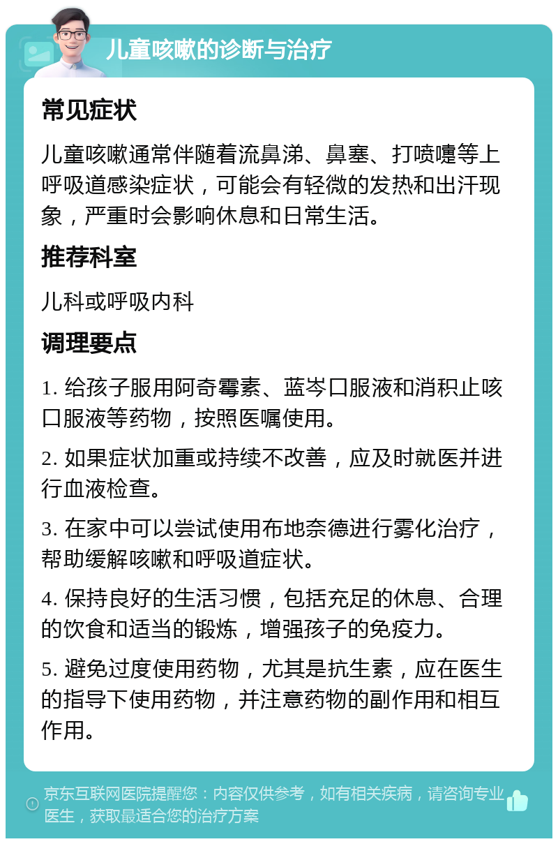 儿童咳嗽的诊断与治疗 常见症状 儿童咳嗽通常伴随着流鼻涕、鼻塞、打喷嚏等上呼吸道感染症状，可能会有轻微的发热和出汗现象，严重时会影响休息和日常生活。 推荐科室 儿科或呼吸内科 调理要点 1. 给孩子服用阿奇霉素、蓝岑口服液和消积止咳口服液等药物，按照医嘱使用。 2. 如果症状加重或持续不改善，应及时就医并进行血液检查。 3. 在家中可以尝试使用布地奈德进行雾化治疗，帮助缓解咳嗽和呼吸道症状。 4. 保持良好的生活习惯，包括充足的休息、合理的饮食和适当的锻炼，增强孩子的免疫力。 5. 避免过度使用药物，尤其是抗生素，应在医生的指导下使用药物，并注意药物的副作用和相互作用。