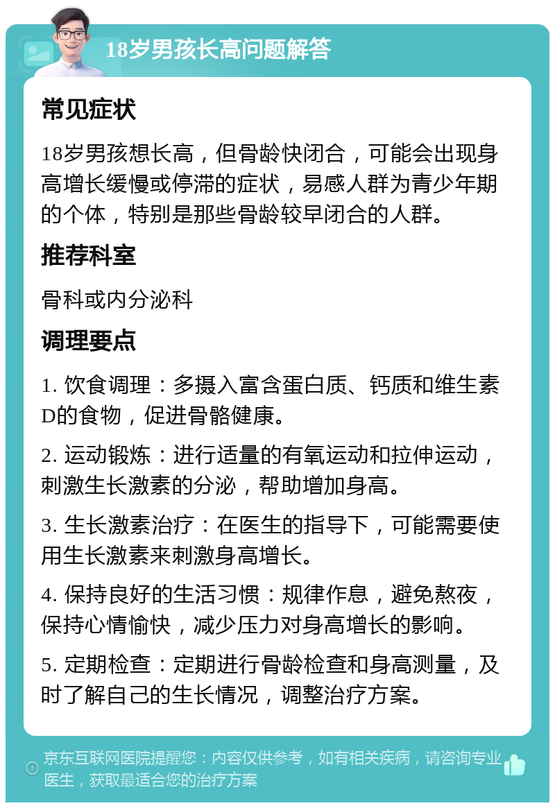 18岁男孩长高问题解答 常见症状 18岁男孩想长高，但骨龄快闭合，可能会出现身高增长缓慢或停滞的症状，易感人群为青少年期的个体，特别是那些骨龄较早闭合的人群。 推荐科室 骨科或内分泌科 调理要点 1. 饮食调理：多摄入富含蛋白质、钙质和维生素D的食物，促进骨骼健康。 2. 运动锻炼：进行适量的有氧运动和拉伸运动，刺激生长激素的分泌，帮助增加身高。 3. 生长激素治疗：在医生的指导下，可能需要使用生长激素来刺激身高增长。 4. 保持良好的生活习惯：规律作息，避免熬夜，保持心情愉快，减少压力对身高增长的影响。 5. 定期检查：定期进行骨龄检查和身高测量，及时了解自己的生长情况，调整治疗方案。