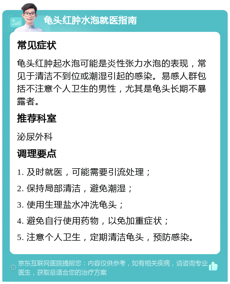 龟头红肿水泡就医指南 常见症状 龟头红肿起水泡可能是炎性张力水泡的表现，常见于清洁不到位或潮湿引起的感染。易感人群包括不注意个人卫生的男性，尤其是龟头长期不暴露者。 推荐科室 泌尿外科 调理要点 1. 及时就医，可能需要引流处理； 2. 保持局部清洁，避免潮湿； 3. 使用生理盐水冲洗龟头； 4. 避免自行使用药物，以免加重症状； 5. 注意个人卫生，定期清洁龟头，预防感染。