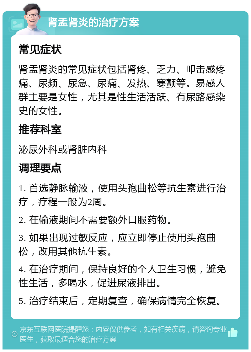 肾盂肾炎的治疗方案 常见症状 肾盂肾炎的常见症状包括肾疼、乏力、叩击感疼痛、尿频、尿急、尿痛、发热、寒颤等。易感人群主要是女性，尤其是性生活活跃、有尿路感染史的女性。 推荐科室 泌尿外科或肾脏内科 调理要点 1. 首选静脉输液，使用头孢曲松等抗生素进行治疗，疗程一般为2周。 2. 在输液期间不需要额外口服药物。 3. 如果出现过敏反应，应立即停止使用头孢曲松，改用其他抗生素。 4. 在治疗期间，保持良好的个人卫生习惯，避免性生活，多喝水，促进尿液排出。 5. 治疗结束后，定期复查，确保病情完全恢复。