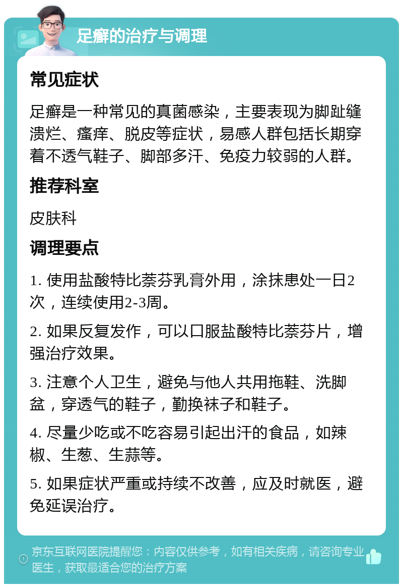 足癣的治疗与调理 常见症状 足癣是一种常见的真菌感染，主要表现为脚趾缝溃烂、瘙痒、脱皮等症状，易感人群包括长期穿着不透气鞋子、脚部多汗、免疫力较弱的人群。 推荐科室 皮肤科 调理要点 1. 使用盐酸特比萘芬乳膏外用，涂抹患处一日2次，连续使用2-3周。 2. 如果反复发作，可以口服盐酸特比萘芬片，增强治疗效果。 3. 注意个人卫生，避免与他人共用拖鞋、洗脚盆，穿透气的鞋子，勤换袜子和鞋子。 4. 尽量少吃或不吃容易引起出汗的食品，如辣椒、生葱、生蒜等。 5. 如果症状严重或持续不改善，应及时就医，避免延误治疗。