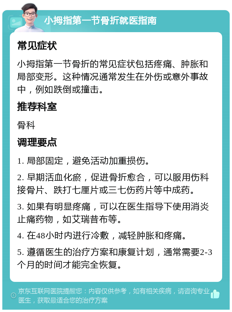 小拇指第一节骨折就医指南 常见症状 小拇指第一节骨折的常见症状包括疼痛、肿胀和局部变形。这种情况通常发生在外伤或意外事故中，例如跌倒或撞击。 推荐科室 骨科 调理要点 1. 局部固定，避免活动加重损伤。 2. 早期活血化瘀，促进骨折愈合，可以服用伤科接骨片、跌打七厘片或三七伤药片等中成药。 3. 如果有明显疼痛，可以在医生指导下使用消炎止痛药物，如艾瑞昔布等。 4. 在48小时内进行冷敷，减轻肿胀和疼痛。 5. 遵循医生的治疗方案和康复计划，通常需要2-3个月的时间才能完全恢复。