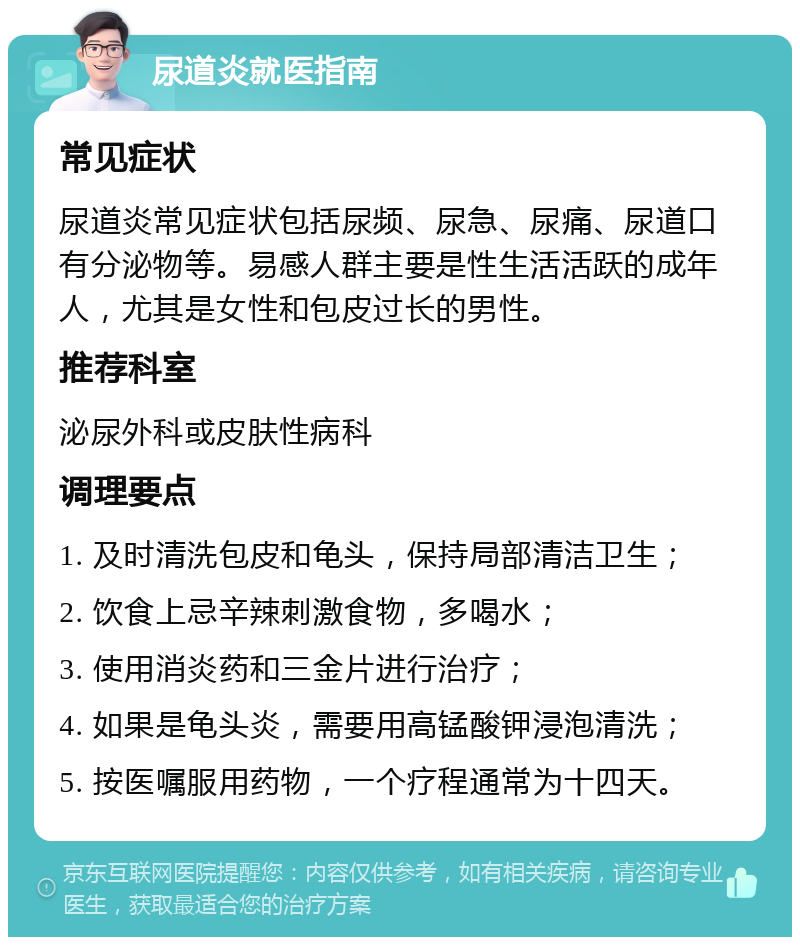 尿道炎就医指南 常见症状 尿道炎常见症状包括尿频、尿急、尿痛、尿道口有分泌物等。易感人群主要是性生活活跃的成年人，尤其是女性和包皮过长的男性。 推荐科室 泌尿外科或皮肤性病科 调理要点 1. 及时清洗包皮和龟头，保持局部清洁卫生； 2. 饮食上忌辛辣刺激食物，多喝水； 3. 使用消炎药和三金片进行治疗； 4. 如果是龟头炎，需要用高锰酸钾浸泡清洗； 5. 按医嘱服用药物，一个疗程通常为十四天。