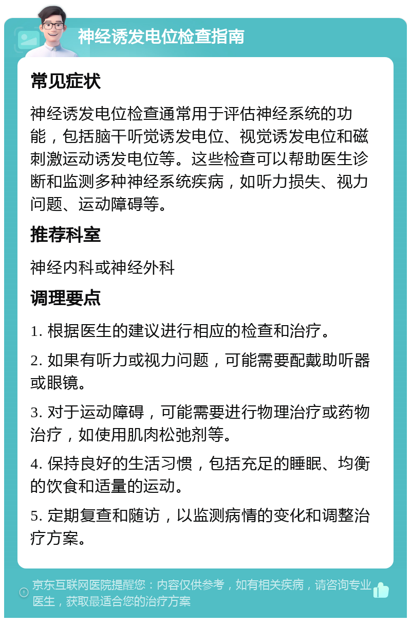 神经诱发电位检查指南 常见症状 神经诱发电位检查通常用于评估神经系统的功能，包括脑干听觉诱发电位、视觉诱发电位和磁刺激运动诱发电位等。这些检查可以帮助医生诊断和监测多种神经系统疾病，如听力损失、视力问题、运动障碍等。 推荐科室 神经内科或神经外科 调理要点 1. 根据医生的建议进行相应的检查和治疗。 2. 如果有听力或视力问题，可能需要配戴助听器或眼镜。 3. 对于运动障碍，可能需要进行物理治疗或药物治疗，如使用肌肉松弛剂等。 4. 保持良好的生活习惯，包括充足的睡眠、均衡的饮食和适量的运动。 5. 定期复查和随访，以监测病情的变化和调整治疗方案。